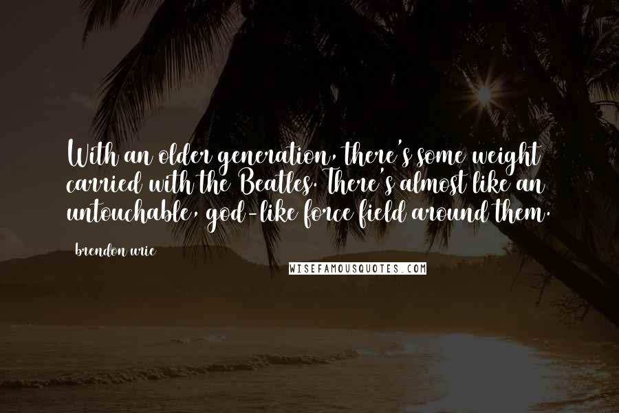 Brendon Urie Quotes: With an older generation, there's some weight carried with the Beatles. There's almost like an untouchable, god-like force field around them.