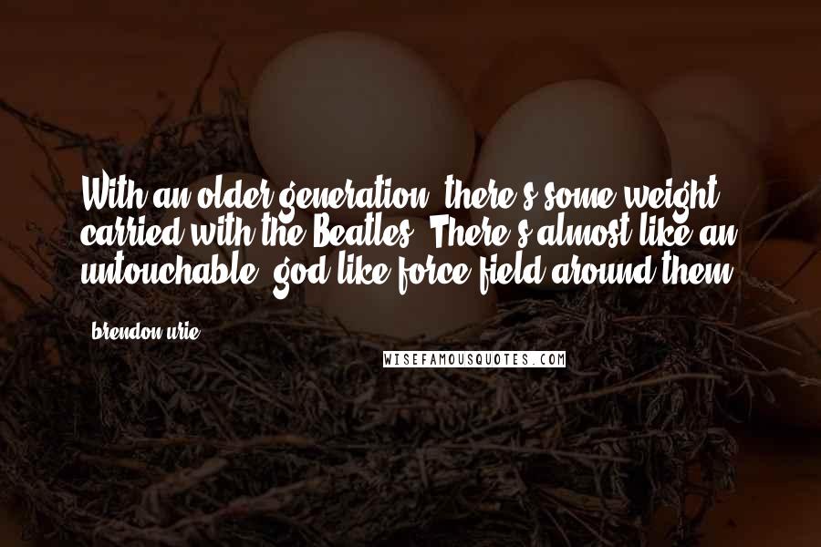 Brendon Urie Quotes: With an older generation, there's some weight carried with the Beatles. There's almost like an untouchable, god-like force field around them.