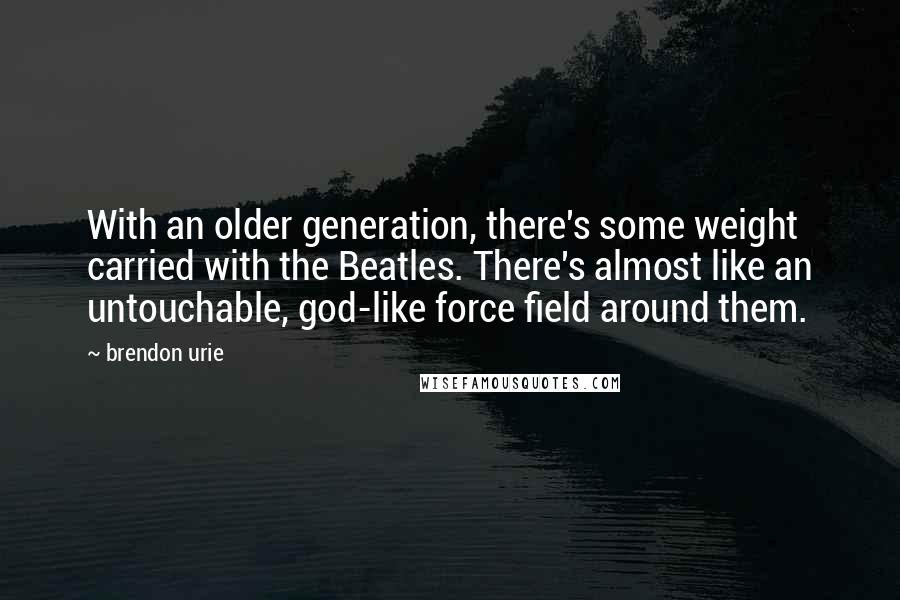 Brendon Urie Quotes: With an older generation, there's some weight carried with the Beatles. There's almost like an untouchable, god-like force field around them.