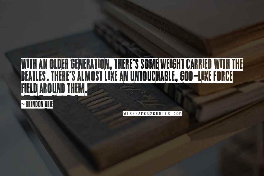 Brendon Urie Quotes: With an older generation, there's some weight carried with the Beatles. There's almost like an untouchable, god-like force field around them.