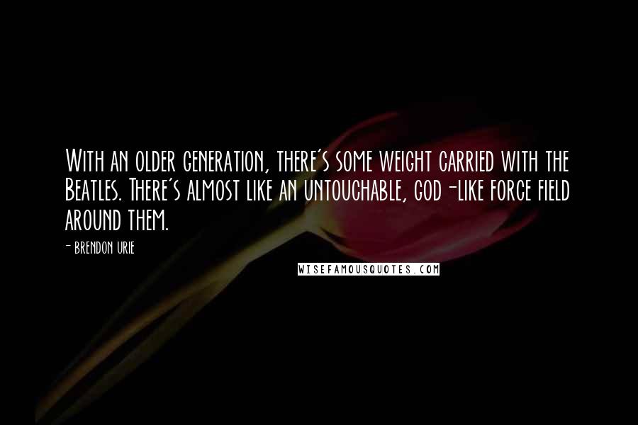 Brendon Urie Quotes: With an older generation, there's some weight carried with the Beatles. There's almost like an untouchable, god-like force field around them.