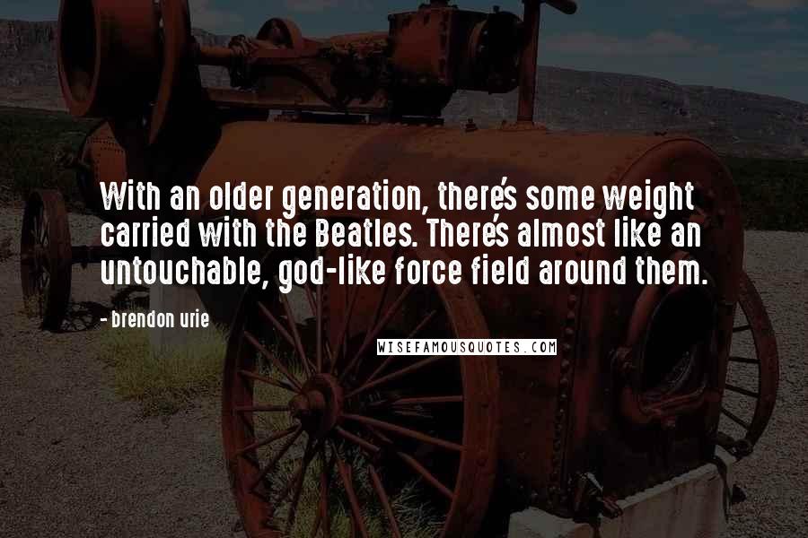 Brendon Urie Quotes: With an older generation, there's some weight carried with the Beatles. There's almost like an untouchable, god-like force field around them.