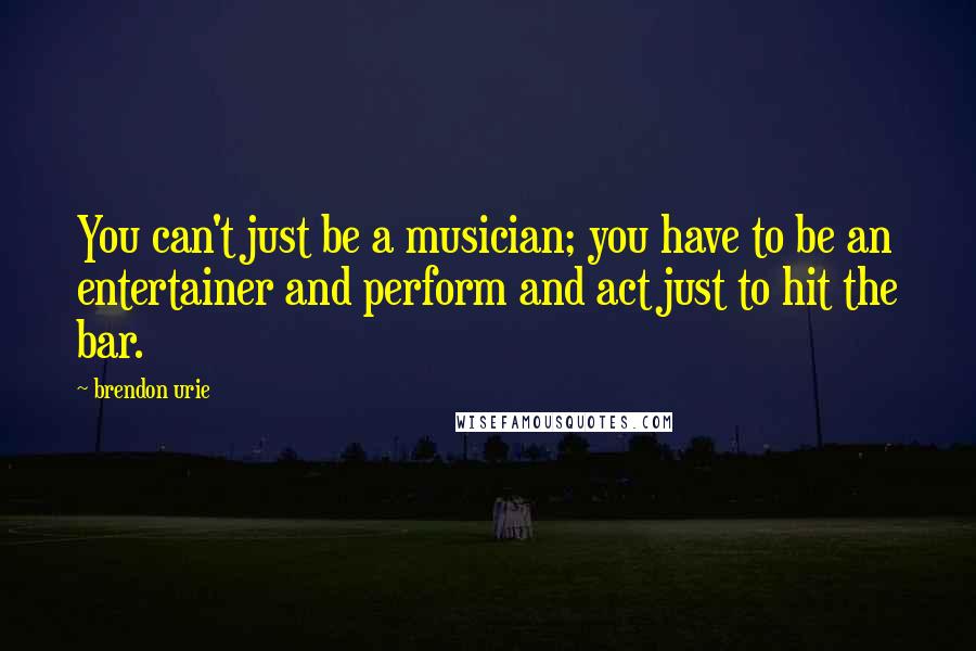 Brendon Urie Quotes: You can't just be a musician; you have to be an entertainer and perform and act just to hit the bar.