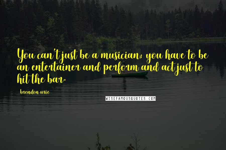 Brendon Urie Quotes: You can't just be a musician; you have to be an entertainer and perform and act just to hit the bar.