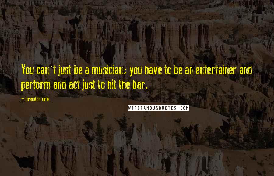 Brendon Urie Quotes: You can't just be a musician; you have to be an entertainer and perform and act just to hit the bar.