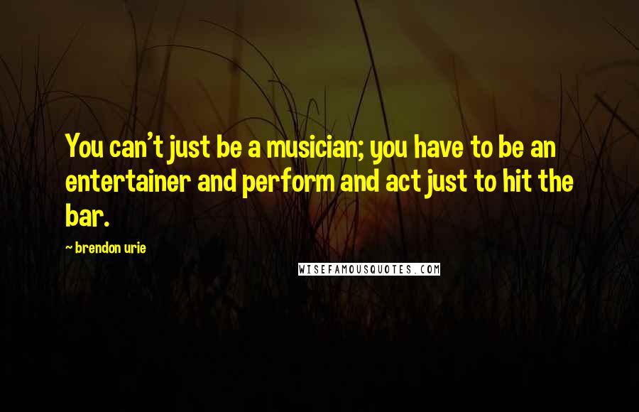 Brendon Urie Quotes: You can't just be a musician; you have to be an entertainer and perform and act just to hit the bar.