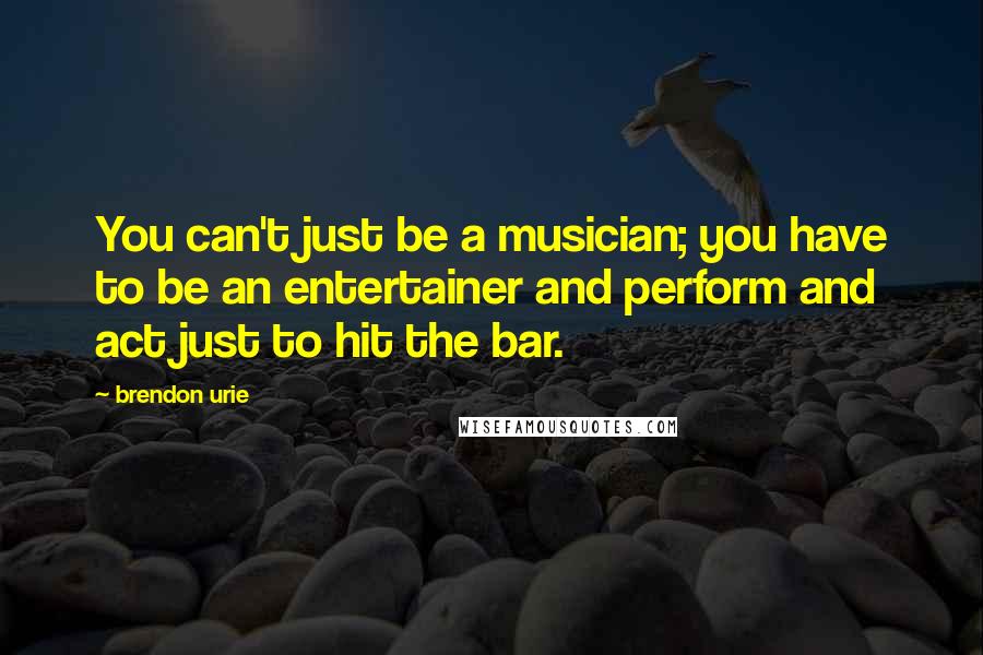 Brendon Urie Quotes: You can't just be a musician; you have to be an entertainer and perform and act just to hit the bar.