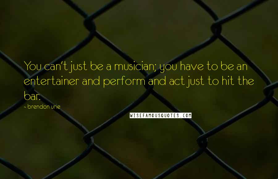 Brendon Urie Quotes: You can't just be a musician; you have to be an entertainer and perform and act just to hit the bar.