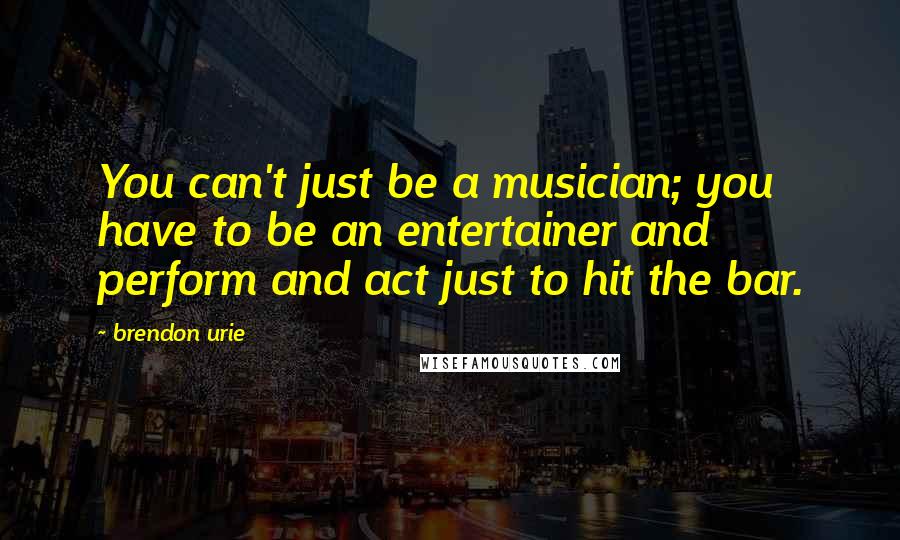 Brendon Urie Quotes: You can't just be a musician; you have to be an entertainer and perform and act just to hit the bar.