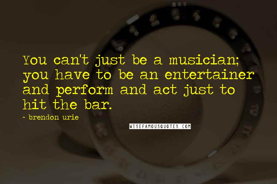 Brendon Urie Quotes: You can't just be a musician; you have to be an entertainer and perform and act just to hit the bar.