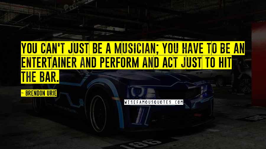 Brendon Urie Quotes: You can't just be a musician; you have to be an entertainer and perform and act just to hit the bar.