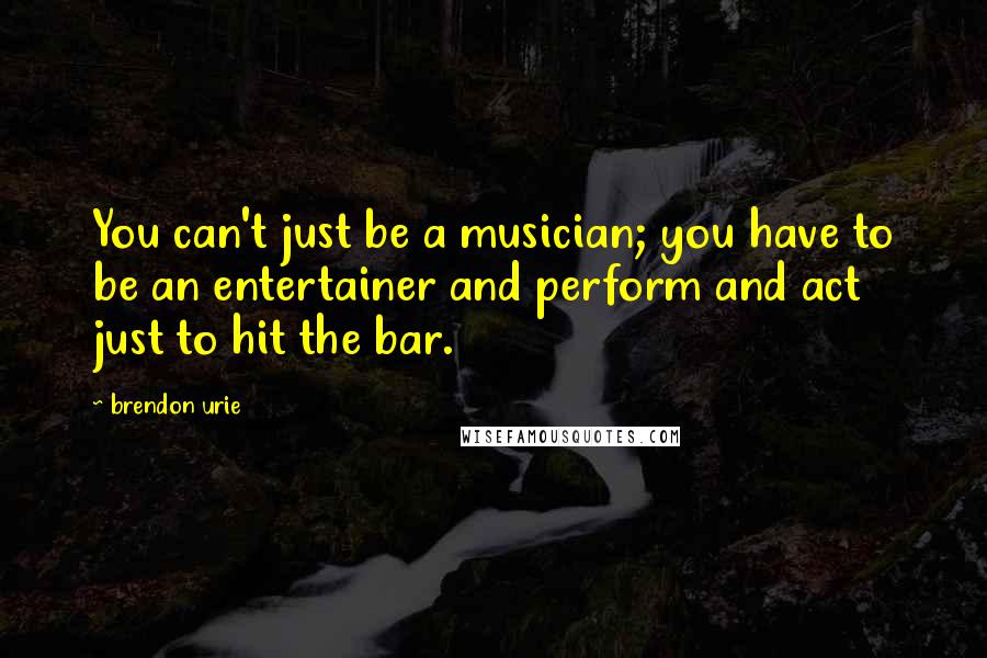 Brendon Urie Quotes: You can't just be a musician; you have to be an entertainer and perform and act just to hit the bar.