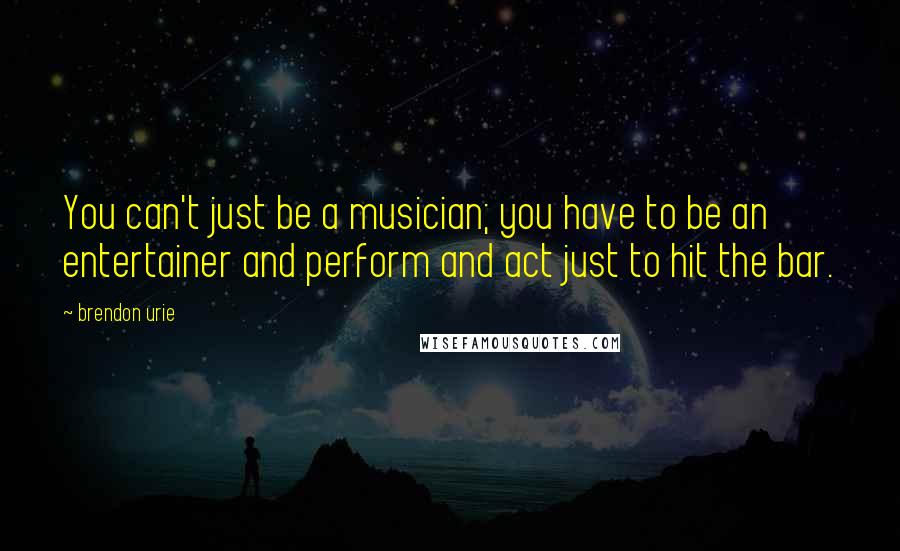 Brendon Urie Quotes: You can't just be a musician; you have to be an entertainer and perform and act just to hit the bar.