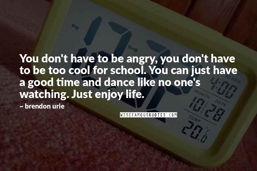 Brendon Urie Quotes: You don't have to be angry, you don't have to be too cool for school. You can just have a good time and dance like no one's watching. Just enjoy life.