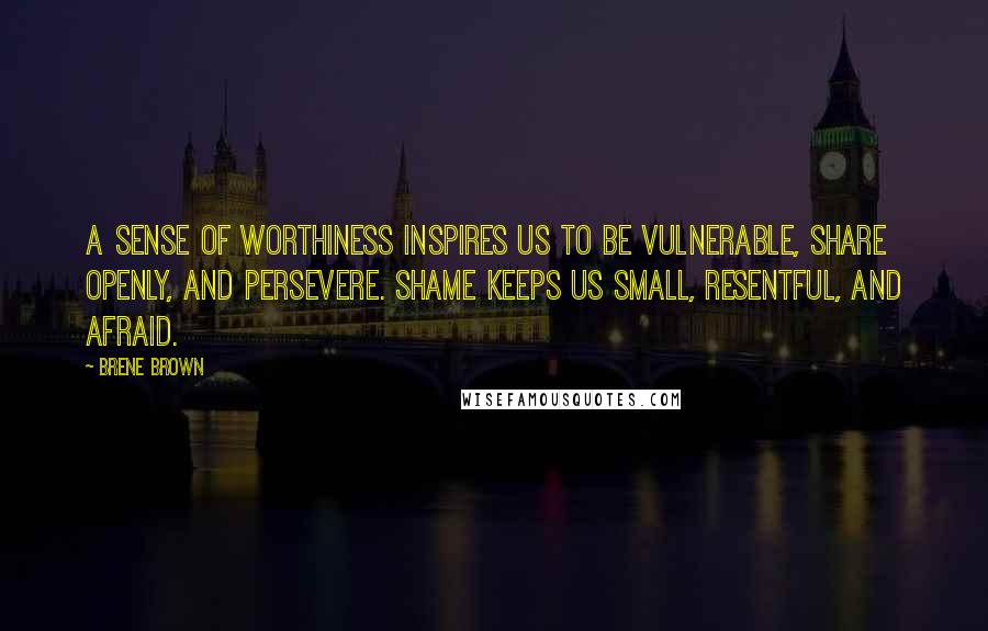 Brene Brown Quotes: A sense of worthiness inspires us to be vulnerable, share openly, and persevere. Shame keeps us small, resentful, and afraid.