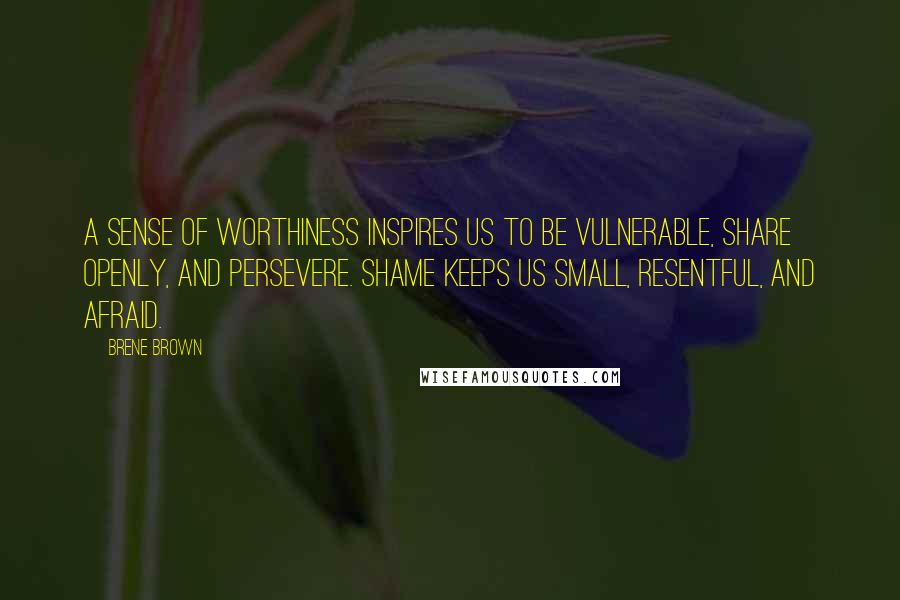 Brene Brown Quotes: A sense of worthiness inspires us to be vulnerable, share openly, and persevere. Shame keeps us small, resentful, and afraid.
