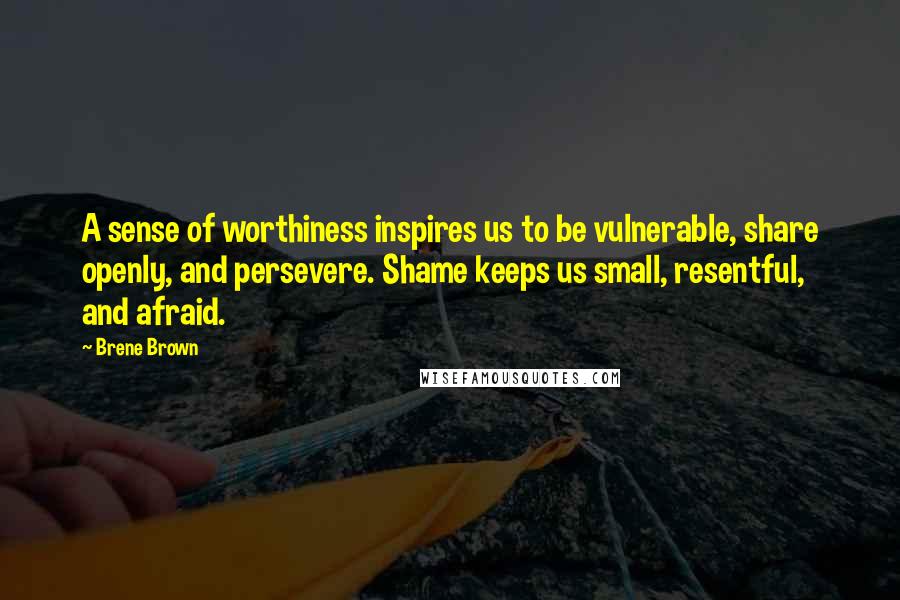 Brene Brown Quotes: A sense of worthiness inspires us to be vulnerable, share openly, and persevere. Shame keeps us small, resentful, and afraid.