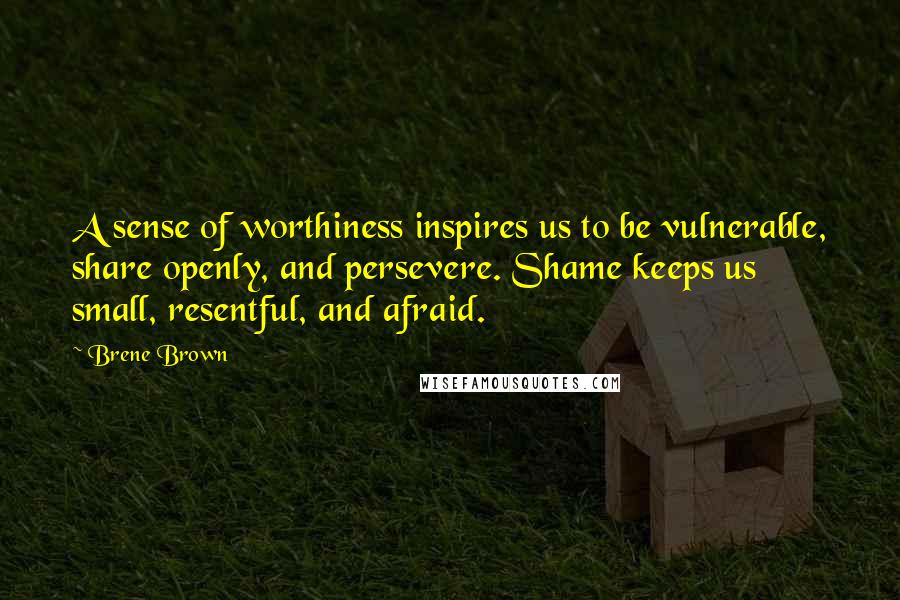 Brene Brown Quotes: A sense of worthiness inspires us to be vulnerable, share openly, and persevere. Shame keeps us small, resentful, and afraid.