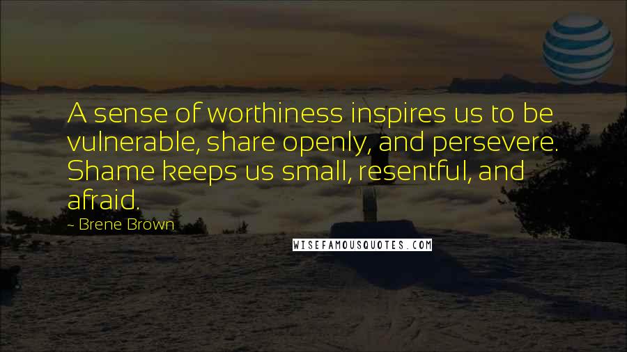 Brene Brown Quotes: A sense of worthiness inspires us to be vulnerable, share openly, and persevere. Shame keeps us small, resentful, and afraid.