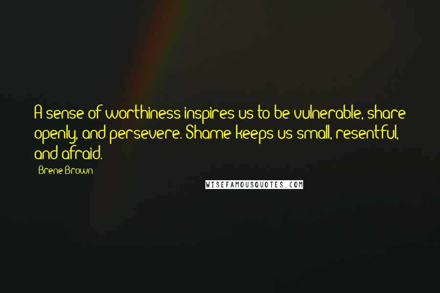 Brene Brown Quotes: A sense of worthiness inspires us to be vulnerable, share openly, and persevere. Shame keeps us small, resentful, and afraid.