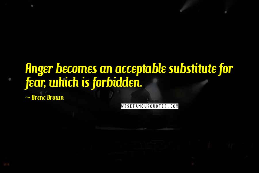 Brene Brown Quotes: Anger becomes an acceptable substitute for fear, which is forbidden.