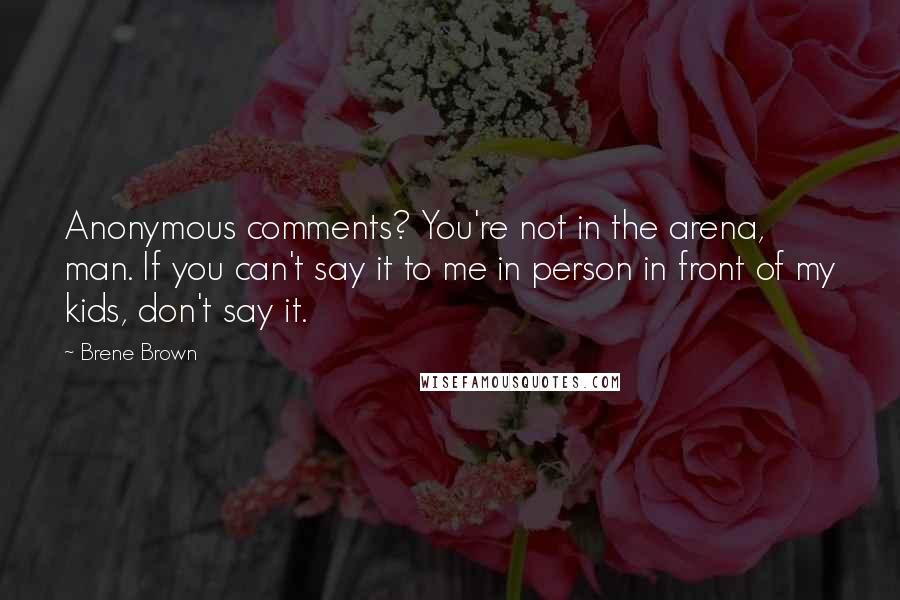 Brene Brown Quotes: Anonymous comments? You're not in the arena, man. If you can't say it to me in person in front of my kids, don't say it.