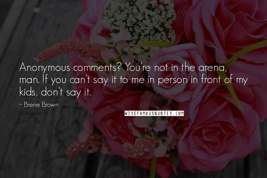 Brene Brown Quotes: Anonymous comments? You're not in the arena, man. If you can't say it to me in person in front of my kids, don't say it.