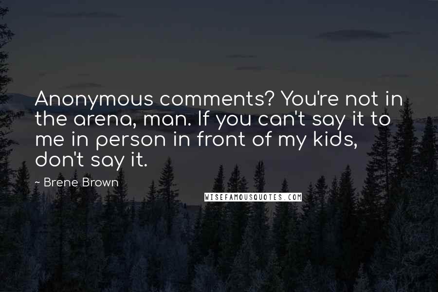 Brene Brown Quotes: Anonymous comments? You're not in the arena, man. If you can't say it to me in person in front of my kids, don't say it.