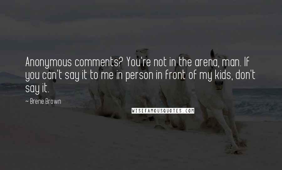 Brene Brown Quotes: Anonymous comments? You're not in the arena, man. If you can't say it to me in person in front of my kids, don't say it.
