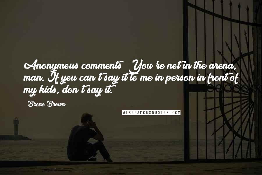 Brene Brown Quotes: Anonymous comments? You're not in the arena, man. If you can't say it to me in person in front of my kids, don't say it.