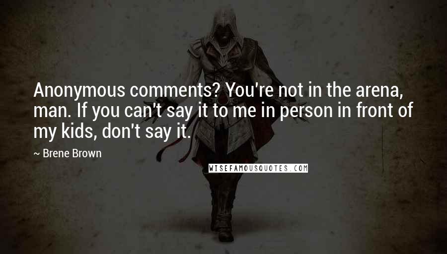 Brene Brown Quotes: Anonymous comments? You're not in the arena, man. If you can't say it to me in person in front of my kids, don't say it.