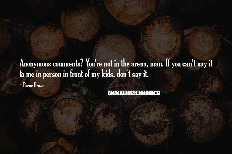 Brene Brown Quotes: Anonymous comments? You're not in the arena, man. If you can't say it to me in person in front of my kids, don't say it.