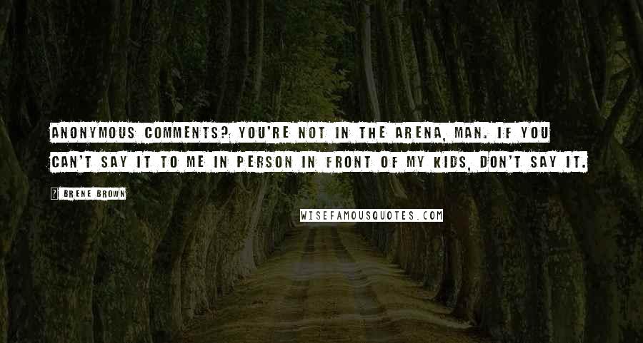 Brene Brown Quotes: Anonymous comments? You're not in the arena, man. If you can't say it to me in person in front of my kids, don't say it.