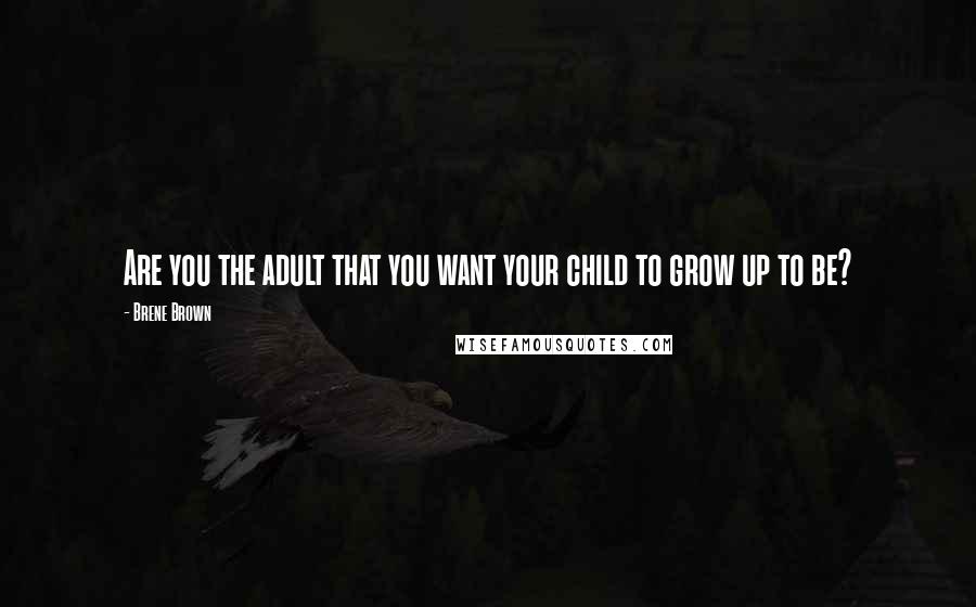 Brene Brown Quotes: Are you the adult that you want your child to grow up to be?