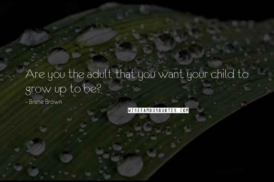 Brene Brown Quotes: Are you the adult that you want your child to grow up to be?