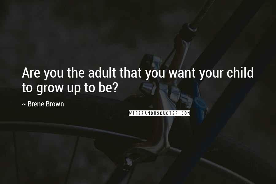 Brene Brown Quotes: Are you the adult that you want your child to grow up to be?