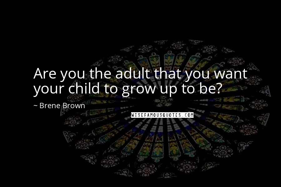 Brene Brown Quotes: Are you the adult that you want your child to grow up to be?