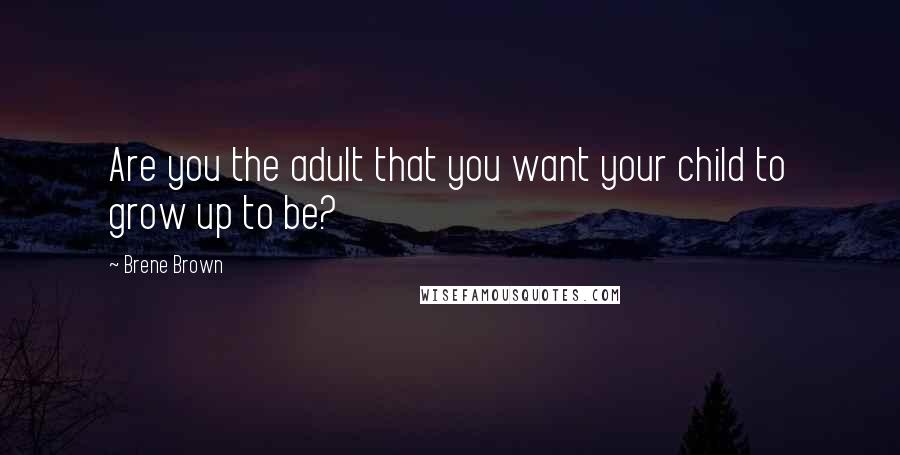 Brene Brown Quotes: Are you the adult that you want your child to grow up to be?