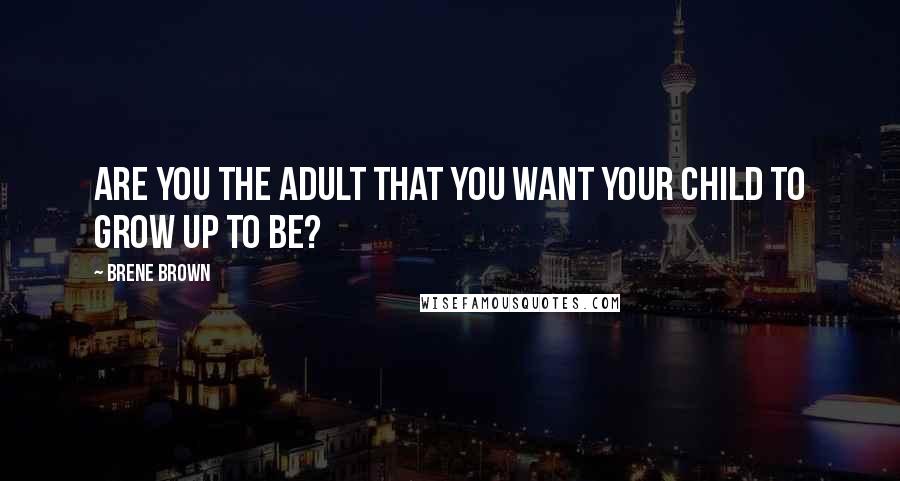 Brene Brown Quotes: Are you the adult that you want your child to grow up to be?