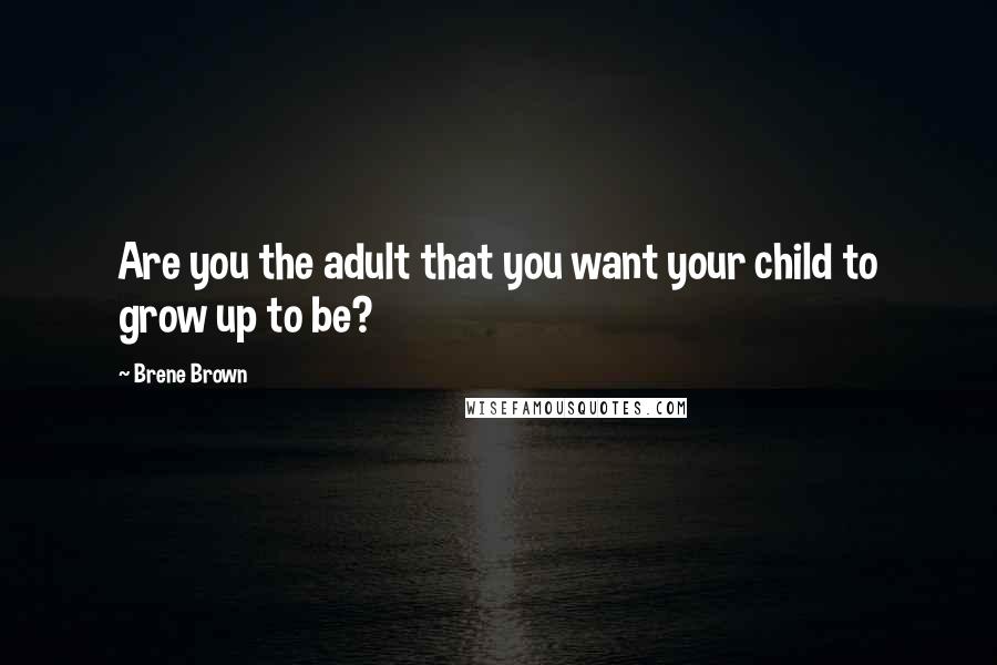 Brene Brown Quotes: Are you the adult that you want your child to grow up to be?