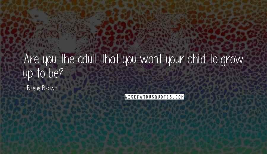 Brene Brown Quotes: Are you the adult that you want your child to grow up to be?