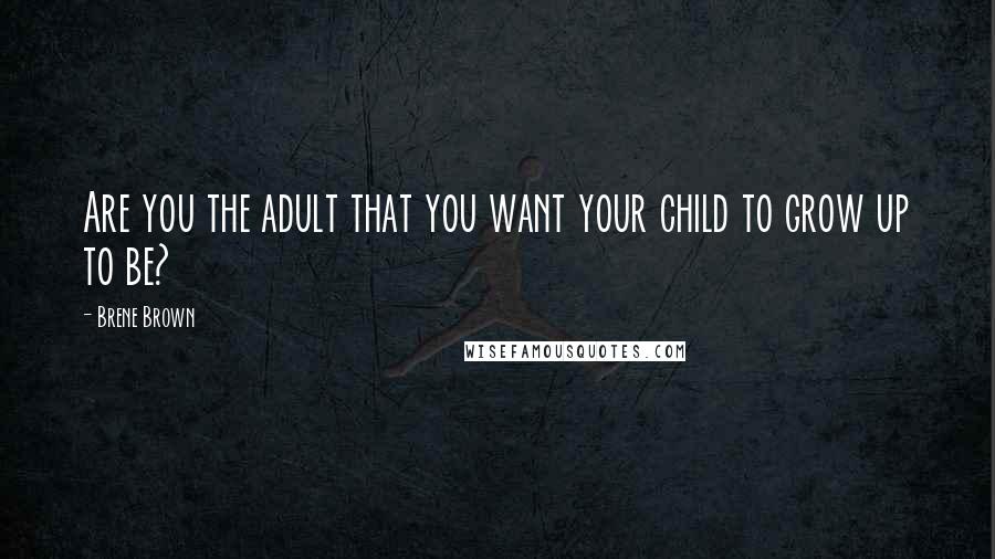 Brene Brown Quotes: Are you the adult that you want your child to grow up to be?