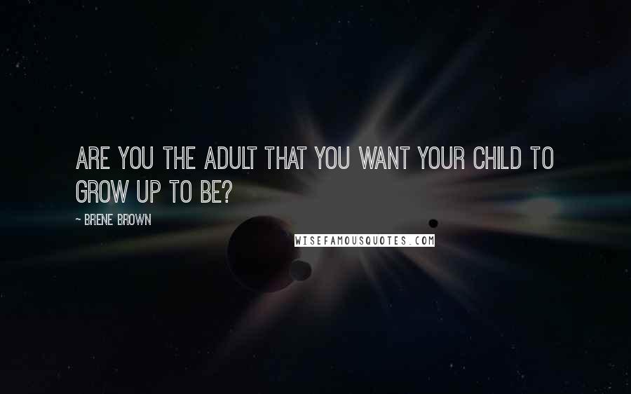 Brene Brown Quotes: Are you the adult that you want your child to grow up to be?