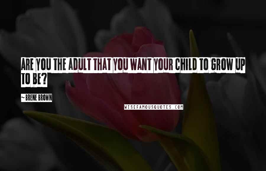 Brene Brown Quotes: Are you the adult that you want your child to grow up to be?