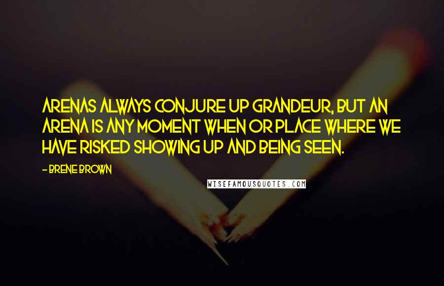 Brene Brown Quotes: Arenas always conjure up grandeur, but an arena is any moment when or place where we have risked showing up and being seen.