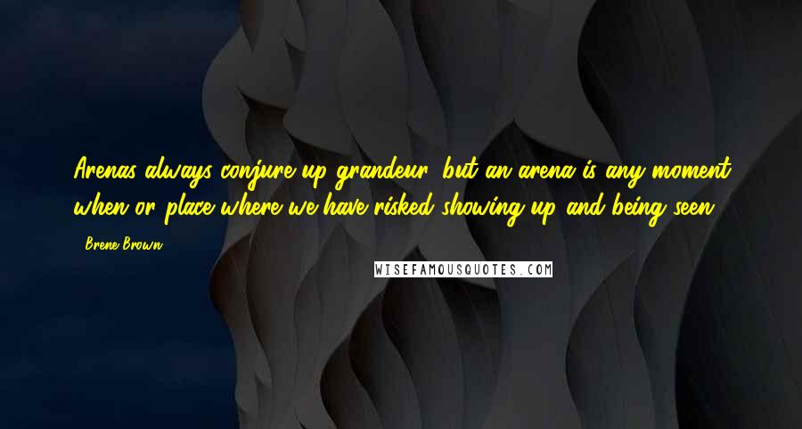 Brene Brown Quotes: Arenas always conjure up grandeur, but an arena is any moment when or place where we have risked showing up and being seen.