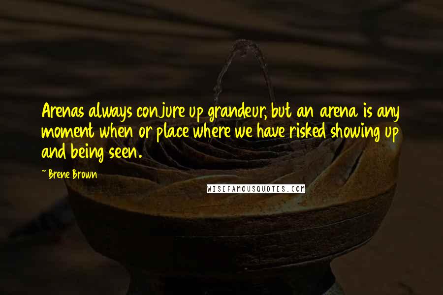 Brene Brown Quotes: Arenas always conjure up grandeur, but an arena is any moment when or place where we have risked showing up and being seen.