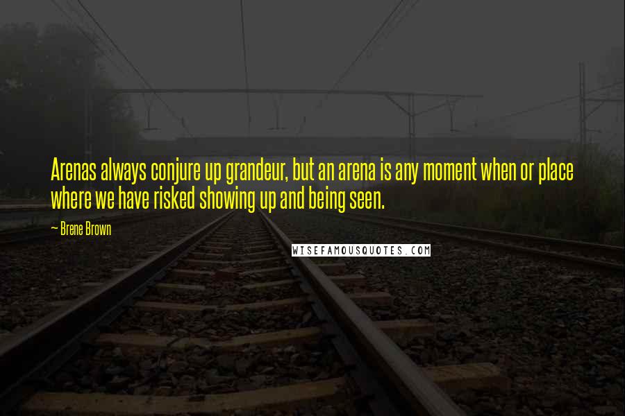 Brene Brown Quotes: Arenas always conjure up grandeur, but an arena is any moment when or place where we have risked showing up and being seen.