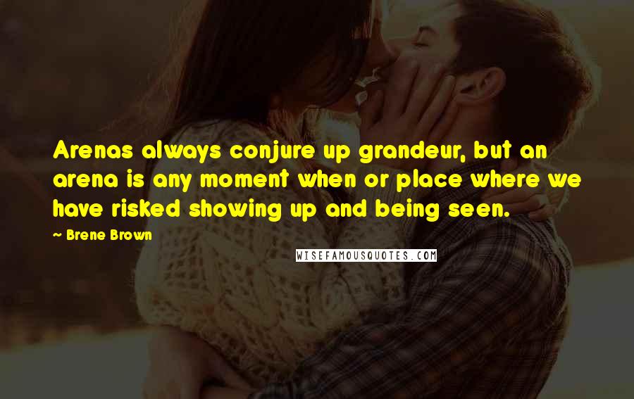 Brene Brown Quotes: Arenas always conjure up grandeur, but an arena is any moment when or place where we have risked showing up and being seen.