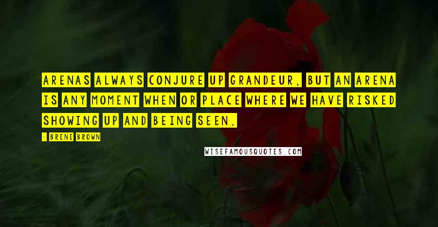 Brene Brown Quotes: Arenas always conjure up grandeur, but an arena is any moment when or place where we have risked showing up and being seen.